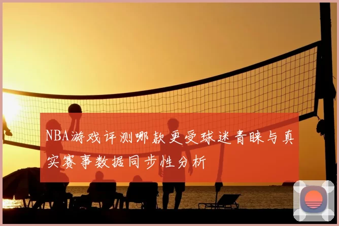 NBA游戏评测哪款更受球迷青睐与真实赛事数据同步性分析