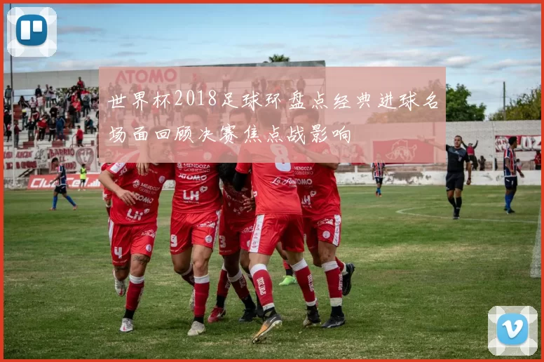 世界杯2018足球环盘点经典进球名场面回顾决赛焦点战影响