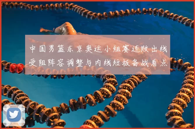 中国男篮东京奥运小组赛连败出线受阻阵容调整与内线短板备战看点