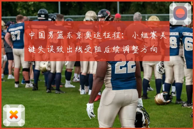中国男篮东京奥运征程：小组赛关键失误致出线受阻后续调整方向