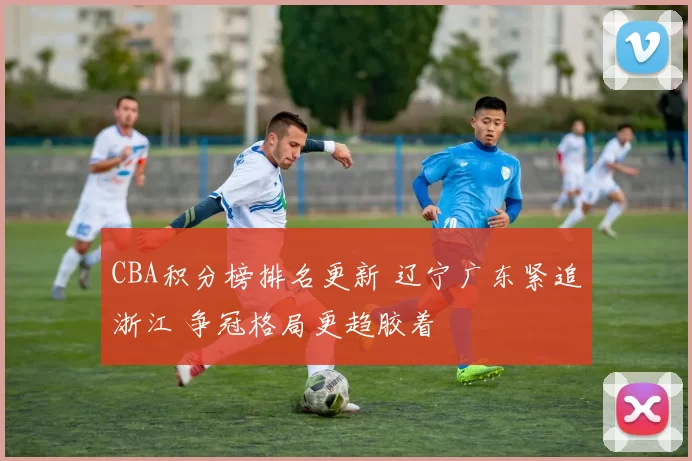 CBA积分榜排名更新 辽宁广东紧追浙江 争冠格局更趋胶着