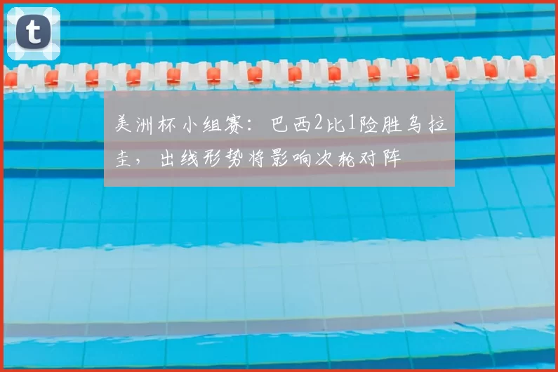 美洲杯小组赛：巴西2比1险胜乌拉圭，出线形势将影响次轮对阵