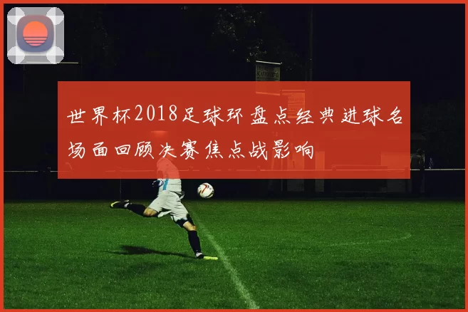 世界杯2018足球环盘点经典进球名场面回顾决赛焦点战影响