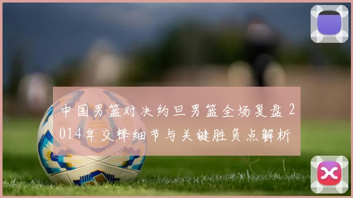 中国男篮对决约旦男篮全场复盘 2014年交锋细节与关键胜负点解析