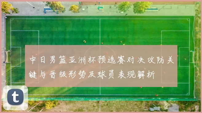 中日男篮亚洲杯预选赛对决攻防关键与晋级形势及球员表现解析