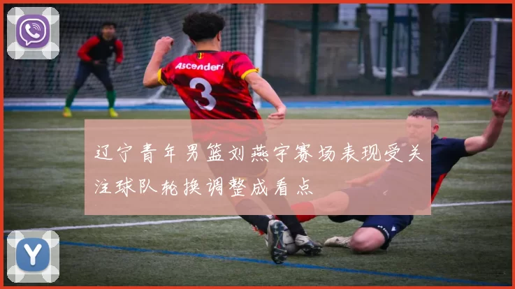 辽宁青年男篮刘燕宇赛场表现受关注球队轮换调整成看点