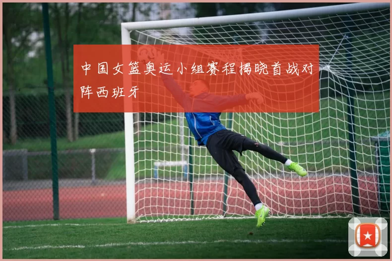 中国女篮奥运小组赛程揭晓首战对阵西班牙