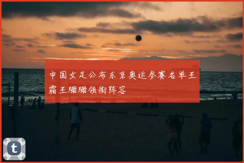 中国女足公布东京奥运参赛名单王霜王珊珊领衔阵容