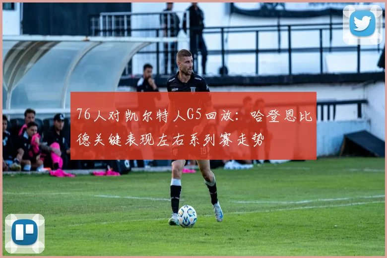 76人对凯尔特人G5回放：哈登恩比德关键表现左右系列赛走势