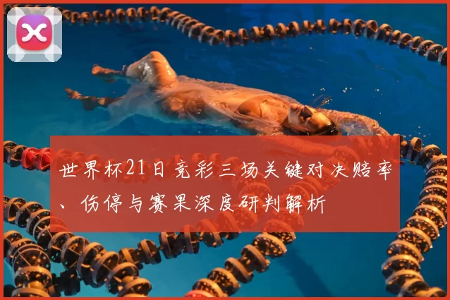 世界杯21日竞彩三场关键对决赔率、伤停与赛果深度研判解析