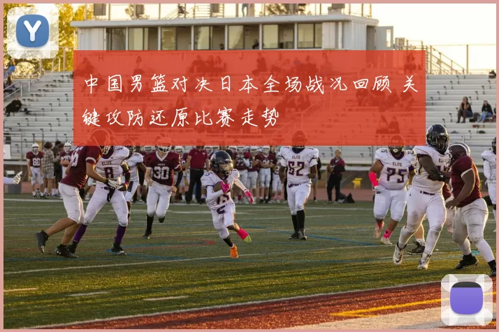 中国男篮对决日本全场战况回顾 关键攻防还原比赛走势