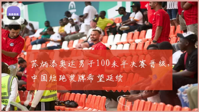 苏炳添奥运男子100米半决赛晋级，中国短跑奖牌希望延续