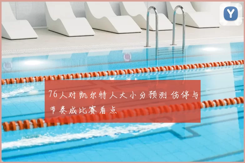 76人对凯尔特人大小分预测 伤停与节奏成比赛看点