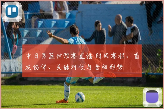中日男篮世预赛直播 时间赛程、首发伤停、关键对位与晋级形势