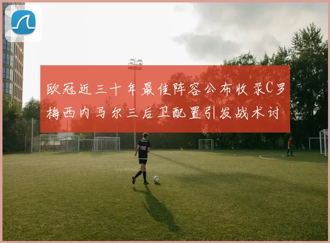 欧冠近三十年最佳阵容公布收录C罗梅西内马尔三后卫配置引发战术讨论