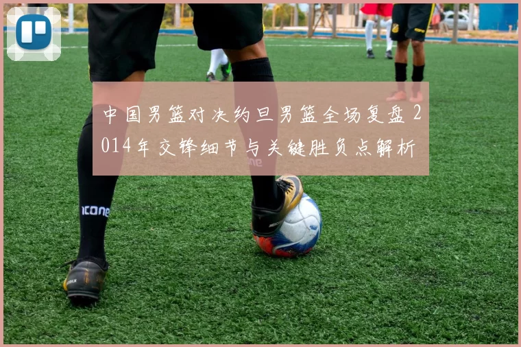 中国男篮对决约旦男篮全场复盘 2014年交锋细节与关键胜负点解析