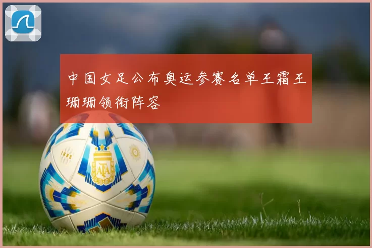 中国女足公布奥运参赛名单王霜王珊珊领衔阵容