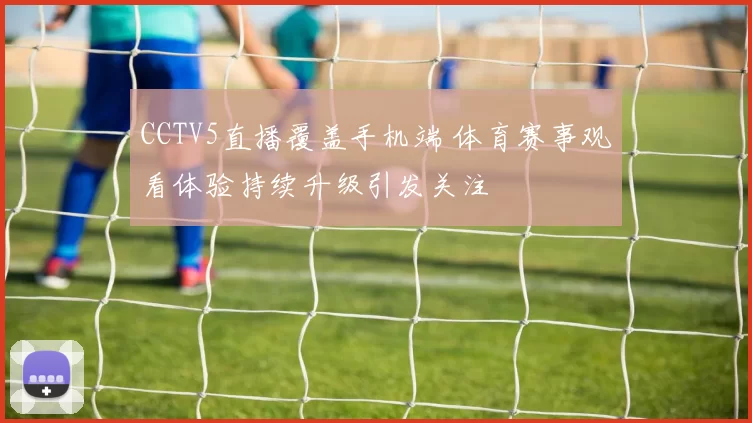 CCTV5直播覆盖手机端 体育赛事观看体验持续升级引发关注