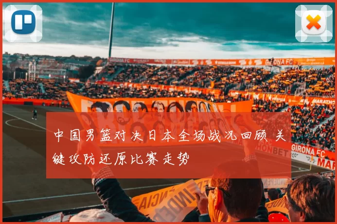 中国男篮对决日本全场战况回顾 关键攻防还原比赛走势