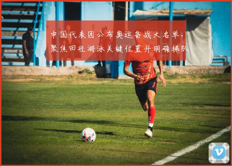 中国代表团公布奥运备战大名单，聚焦田径游泳关键位置并明确梯队调整计划