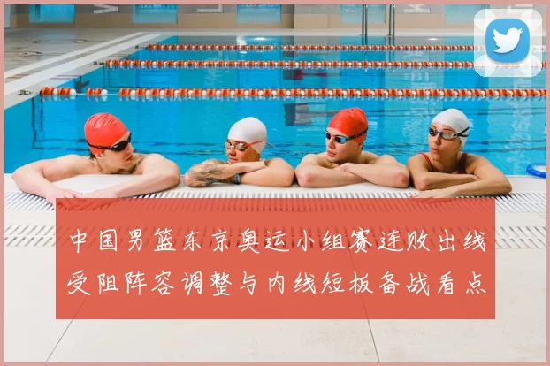 中国男篮东京奥运小组赛连败出线受阻阵容调整与内线短板备战看点