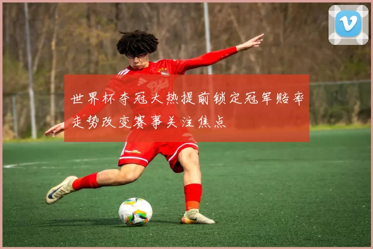 世界杯夺冠大热提前锁定冠军赔率走势改变赛事关注焦点