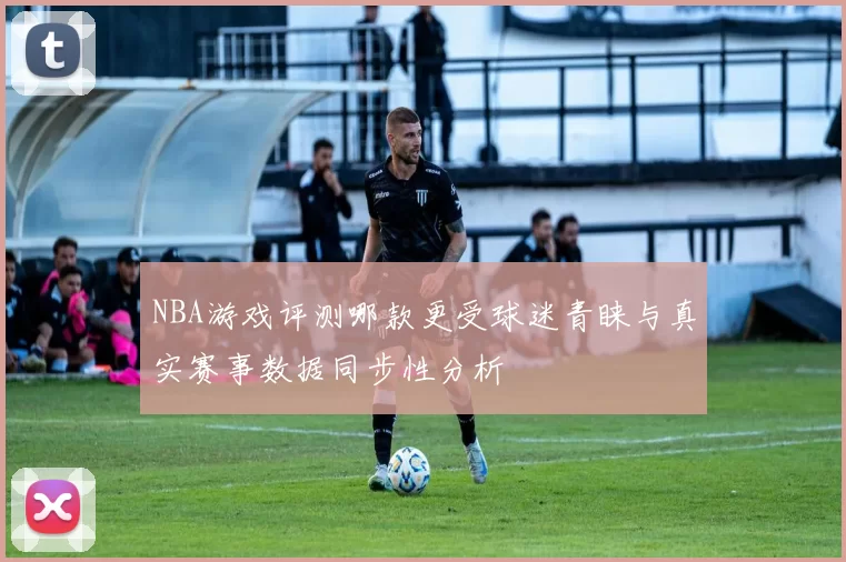 NBA游戏评测哪款更受球迷青睐与真实赛事数据同步性分析