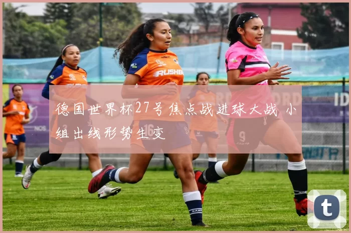 德国世界杯27号焦点战进球大战 小组出线形势生变