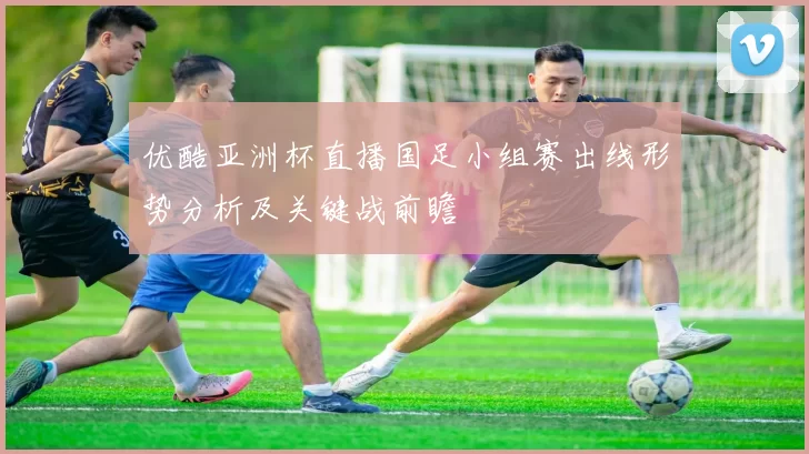 优酷亚洲杯直播国足小组赛出线形势分析及关键战前瞻