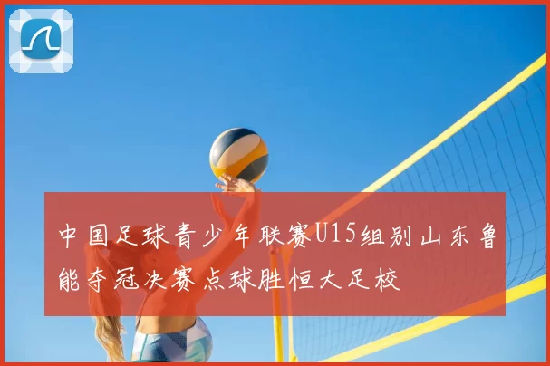 中国足球青少年联赛U15组别山东鲁能夺冠决赛点球胜恒大足校