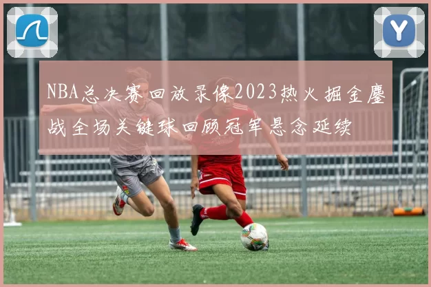 NBA总决赛回放录像2023热火掘金鏖战全场关键球回顾冠军悬念延续