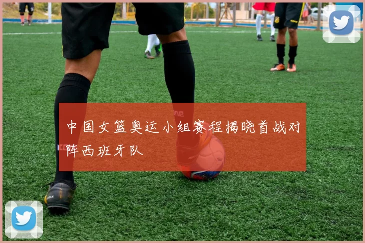 中国女篮奥运小组赛程揭晓首战对阵西班牙队