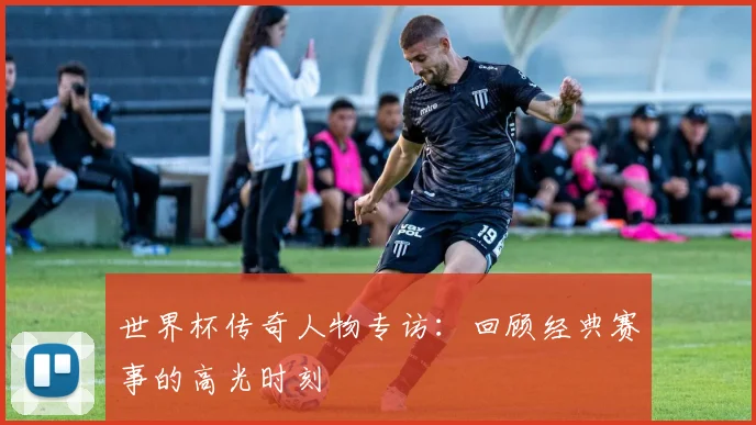 世界杯传奇人物专访：回顾经典赛事的高光时刻