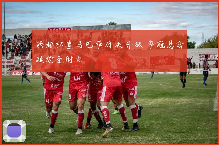 西超杯皇马巴萨对决升级 争冠悬念延续至时刻