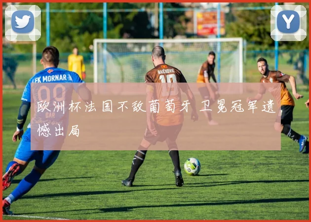 欧洲杯法国不敌葡萄牙 卫冕冠军遗憾出局