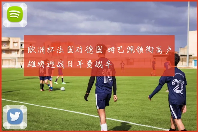 欧洲杯法国对德国 姆巴佩领衔高卢雄鸡迎战日耳曼战车