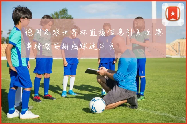 德国足球世界杯直播信息引关注 赛事转播安排成球迷焦点