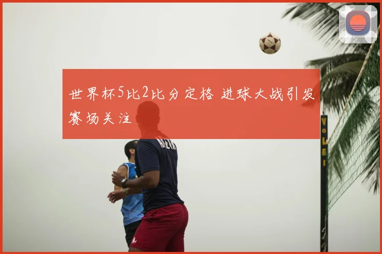 世界杯5比2比分定格 进球大战引发赛场关注