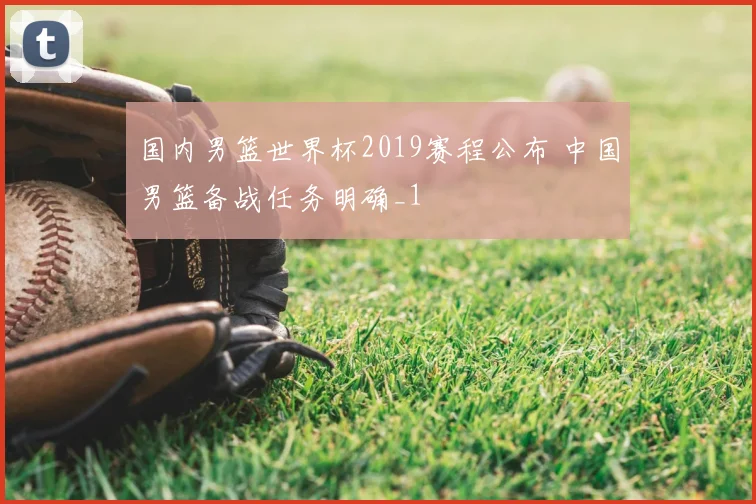 国内男篮世界杯2019赛程公布 中国男篮备战任务明确_1